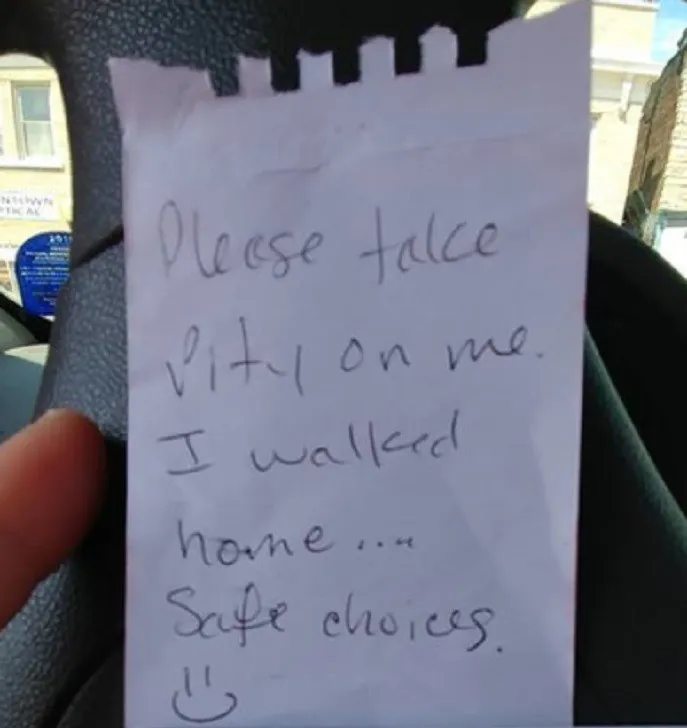 pity note written placed on car to inform police officer why their car was parked illegally 

"Please take pity on me. I walked home ... safe choices. :)" 